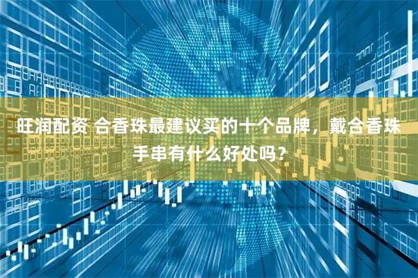 旺润配资 合香珠最建议买的十个品牌，戴合香珠手串有什么好处吗？