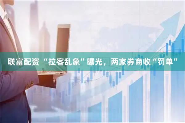 联富配资 “拉客乱象”曝光,两家券商收“罚单”