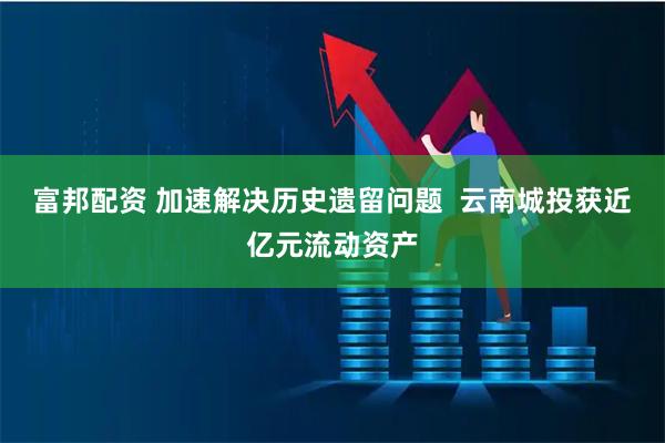 富邦配资 加速解决历史遗留问题  云南城投获近亿元流动资产