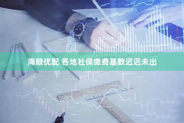 海顺优配 各地社保缴费基数迟迟未出