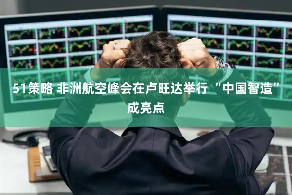 51策略 非洲航空峰会在卢旺达举行 “中国智造”成亮点