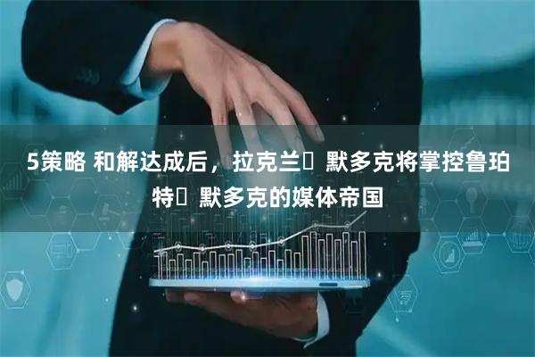 5策略 和解达成后，拉克兰・默多克将掌控鲁珀特・默多克的媒体帝国