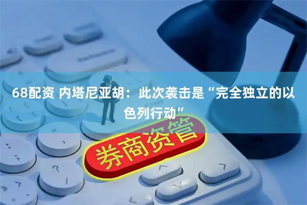 68配资 内塔尼亚胡：此次袭击是“完全独立的以色列行动”