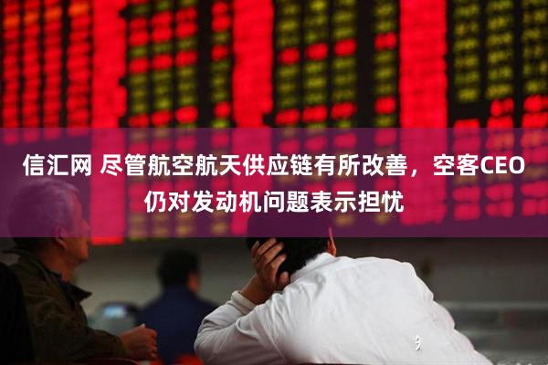 信汇网 尽管航空航天供应链有所改善,空客CEO仍对发动机问题表示担忧