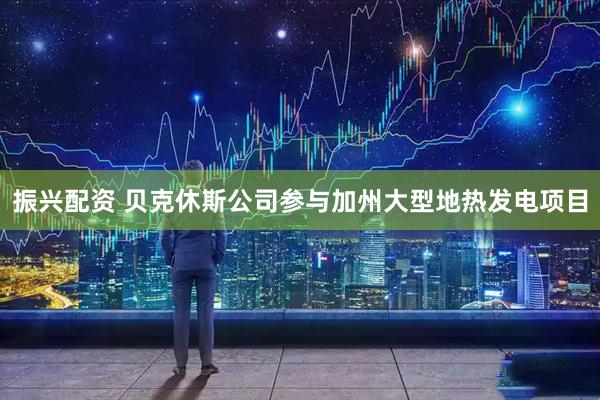 振兴配资 贝克休斯公司参与加州大型地热发电项目