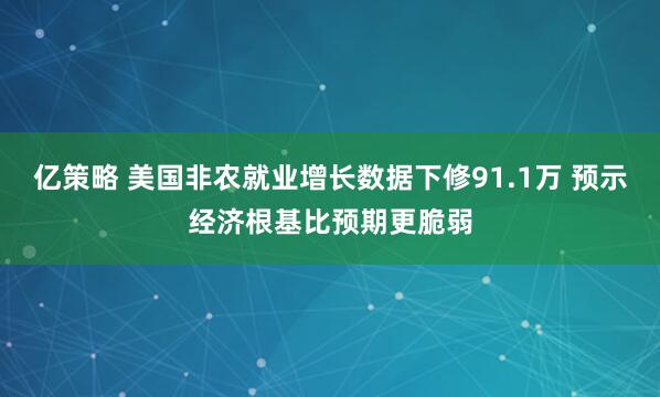 亿策略 美国非农就业增长数据下修91.1万 预示经济根基比预期更脆弱