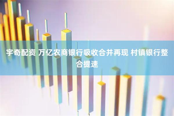 宇奇配资 万亿农商银行吸收合并再现 村镇银行整合提速
