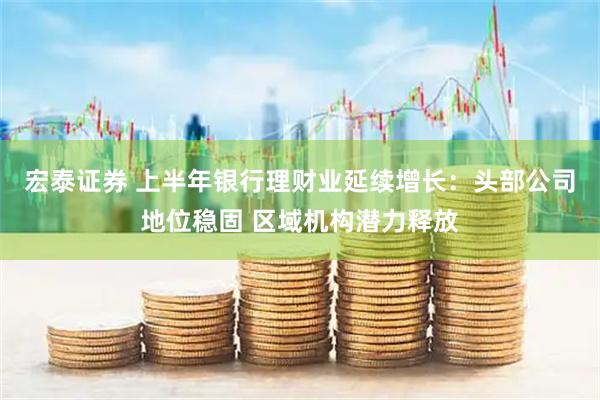 宏泰证券 上半年银行理财业延续增长：头部公司地位稳固 区域机构潜力释放