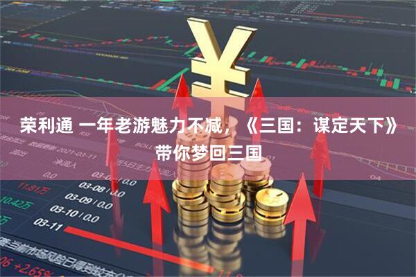 荣利通 一年老游魅力不减,《三国:谋定天下》带你梦回三国