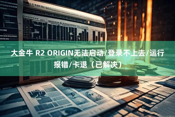大金牛 R2 ORIGIN无法启动/登录不上去/运行报错/卡退（已解决）