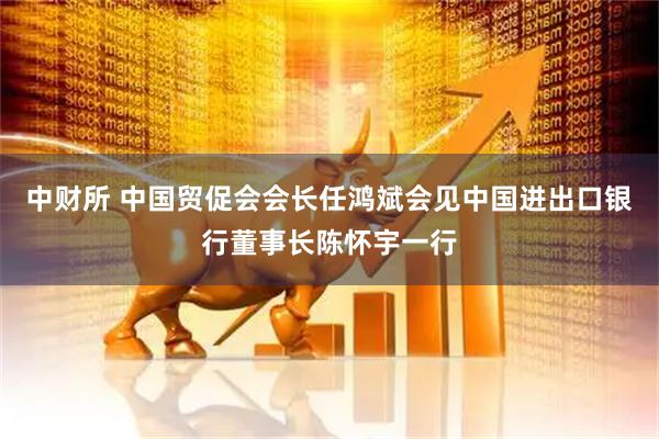中财所 中国贸促会会长任鸿斌会见中国进出口银行董事长陈怀宇一行