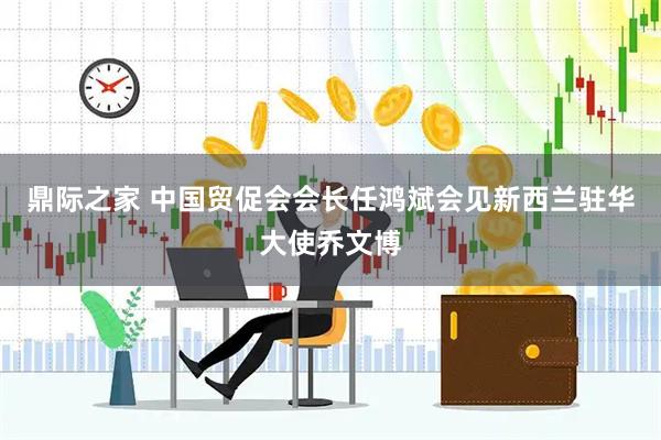 鼎际之家 中国贸促会会长任鸿斌会见新西兰驻华大使乔文博