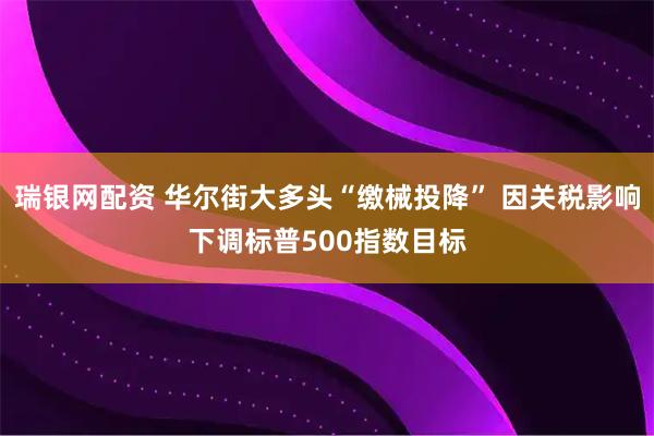 瑞银网配资 华尔街大多头“缴械投降” 因关税影响下调标普500指数目标