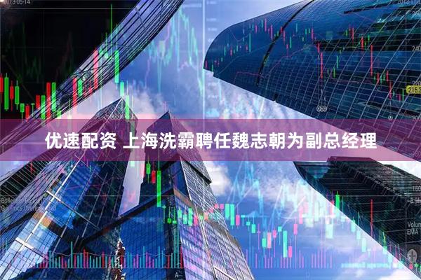 优速配资 上海洗霸聘任魏志朝为副总经理