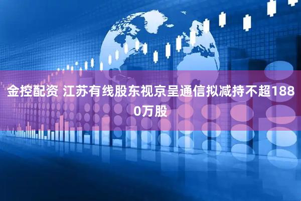 金控配资 江苏有线股东视京呈通信拟减持不超1880万股