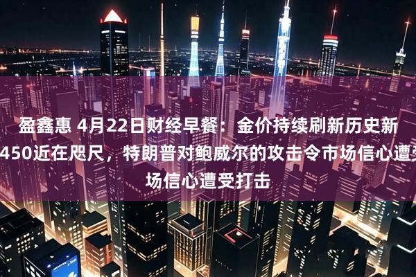 盈鑫惠 4月22日财经早餐：金价持续刷新历史新高，3450近在咫尺，特朗普对鲍威尔的攻击令市场信心遭受打击