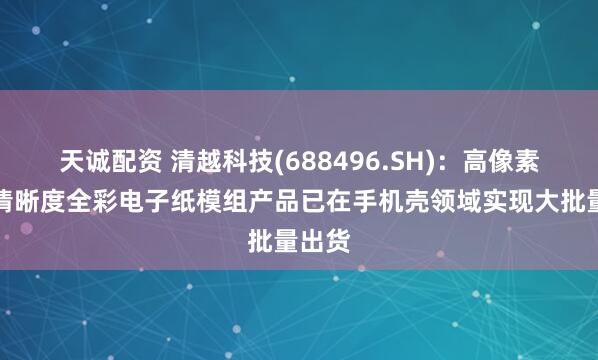 天诚配资 清越科技(688496.SH)：高像素及高清晰度全彩电子纸模组产品已在手机壳领域实现大批量出货