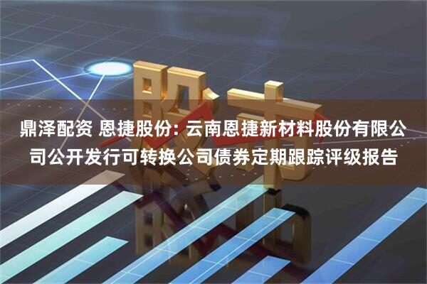 鼎泽配资 恩捷股份: 云南恩捷新材料股份有限公司公开发行可转换公司债券定期跟踪评级报告