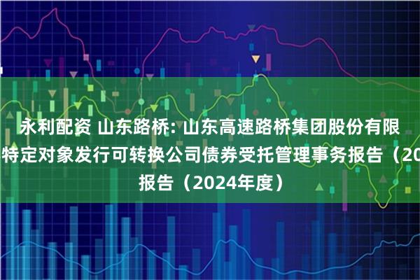 永利配资 山东路桥: 山东高速路桥集团股份有限公司向不特定对象发行可转换公司债券受托管理事务报告（2024年度）