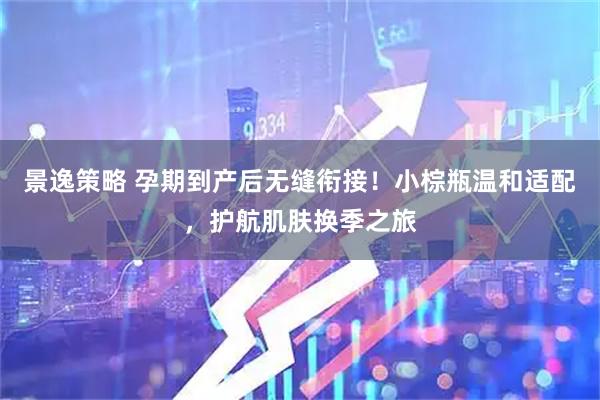 景逸策略 孕期到产后无缝衔接！小棕瓶温和适配，护航肌肤换季之旅