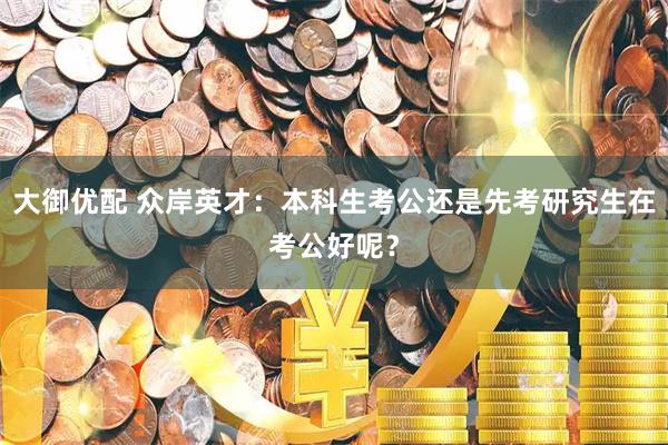 大御优配 众岸英才：本科生考公还是先考研究生在考公好呢？