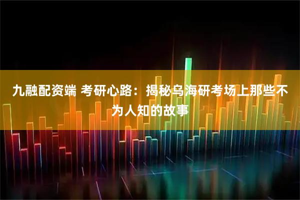 九融配资端 考研心路：揭秘乌海研考场上那些不为人知的故事