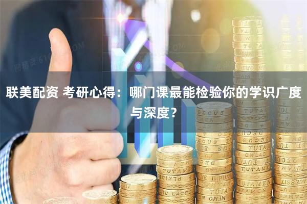 联美配资 考研心得：哪门课最能检验你的学识广度与深度？