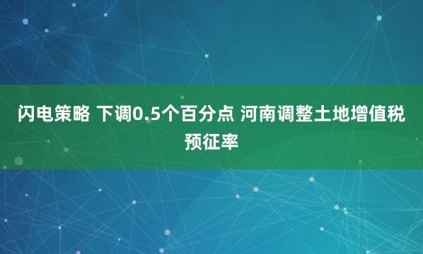 闪电策略 下调0.5个百分点 河南调整土地增值税预征率
