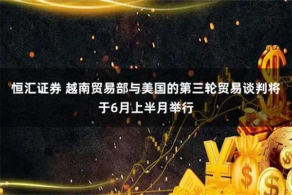 恒汇证券 越南贸易部与美国的第三轮贸易谈判将于6月上半月举行