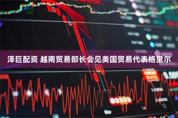 泽巨配资 越南贸易部长会见美国贸易代表格里尔