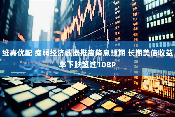 维嘉优配 疲弱经济数据推高降息预期 长期美债收益率下跌超过10BP